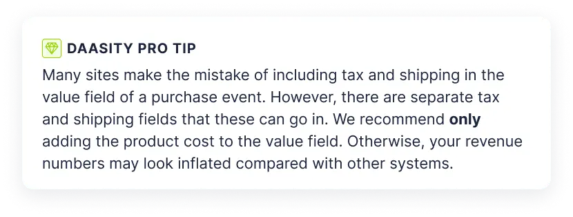 daasity pro tip: Many sites make the mistake of including tax and shipping in the value field of a purchase event. However, there are separate tax and shipping fields that these can go in. We recommend only adding the product cost to the value field. Otherwise, your revenue numbers may look inflated compared with other systems.