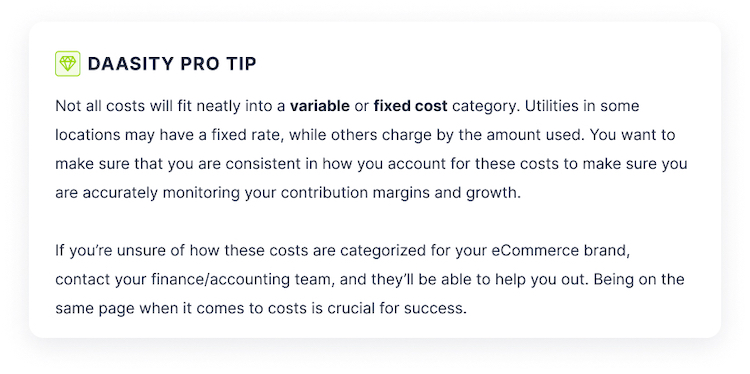 Not all costs will fit neatly into a variable or fixed cost category. Utilities in some locations may have a fixed rate, while others charge by the amount used. You want to make sure that you are consistent in how you account for these costs to make sure you are accurately monitoring your contribution margins and growth.