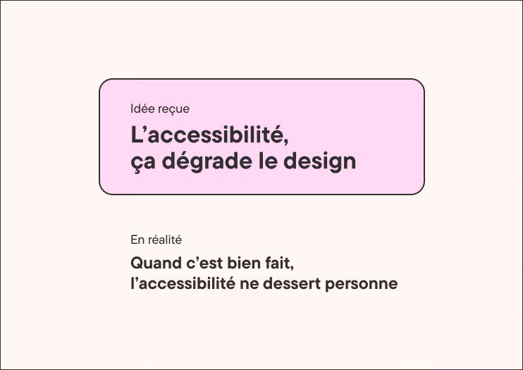 Idée reçue. L'accessibilité, ça dégrade le design. En réalité. Quand c'est bien fait, l'accessibilité ne dessert personne.