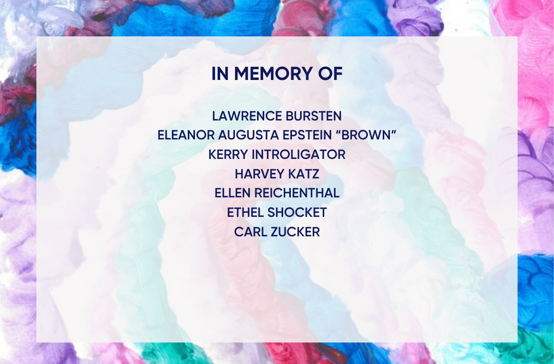 In Memory of Larry Bursten, Elenor Augusta Epstein "Brown", Kerry Introligator, Ellen Reichenthal, Ethel Shocket, and Carl Zucker.