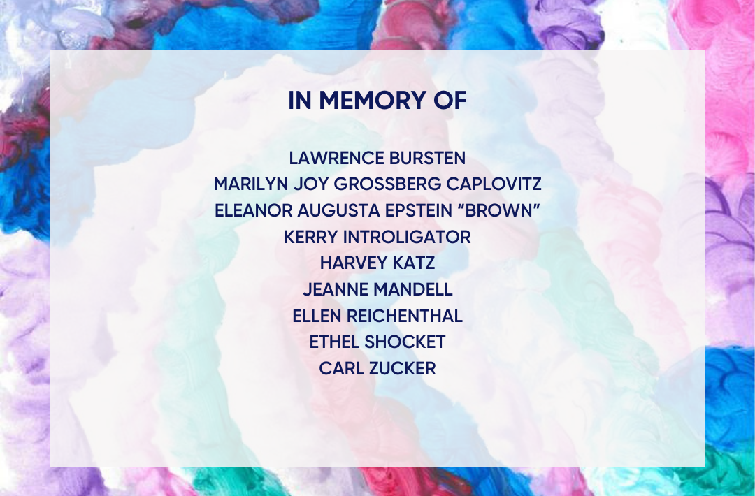 In Memory of Larry Bursten, Marilyn Joy Grossberg Caplovitz, Elenor Augusta Epstein "Brown", Kerry Introligator, Jeanne Mandell, Ellen Reichenthal, Ethel Shocket, and Carl Zucker.