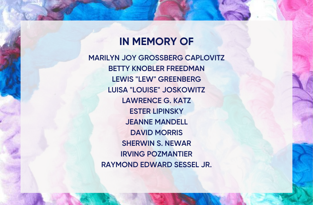 In Memory of Marilyn Joy Grossberg Caplovitz, Betty Freedman, Lewis "Lew" Greenberg, Luisa "Louise" Joskowitz, Lawrence Katz, Ester Lipinsky, Jeanne Mandell, Sherwin S. Newar, Irving Pozmantier, and Raymond Edward Sessel Jr.