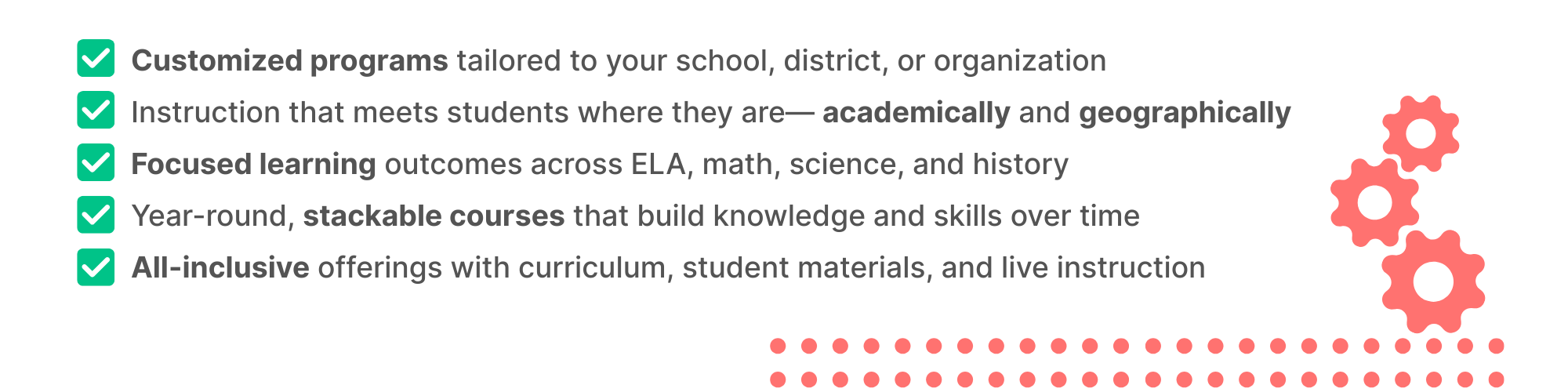 Customized programs tailored to your school, district, or organization; Instruction that meets students where they are— academically and geographically; Focused learning outcomes across ELA, math, science, and history; Year-round, stackable courses that build knowledge and skills over time; All-inclusive offerings with curriculum, student materials, and live instruction