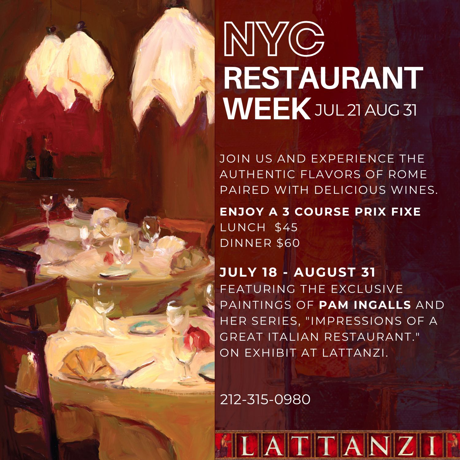 NYC RESTAURANT WEEK. JOIN US AND EXPERIENCE THE AUTHENTIC FLAVORS OF ROME PAIRED WITH DELICIOUS WINES. ENJOY A 3 COURSE PRIX FIXE LUNCH $45. DINNER $60. JULY 18 - AUGUST 31 FEATURING THE EXCLUSIVE PAINTINGS OF PAM INGALLS AND HER SERIES, "IMPRESSIONS OF A GREAT ITALIAN RESTAURANT." ON EXHIBIT AT LATTANZI.