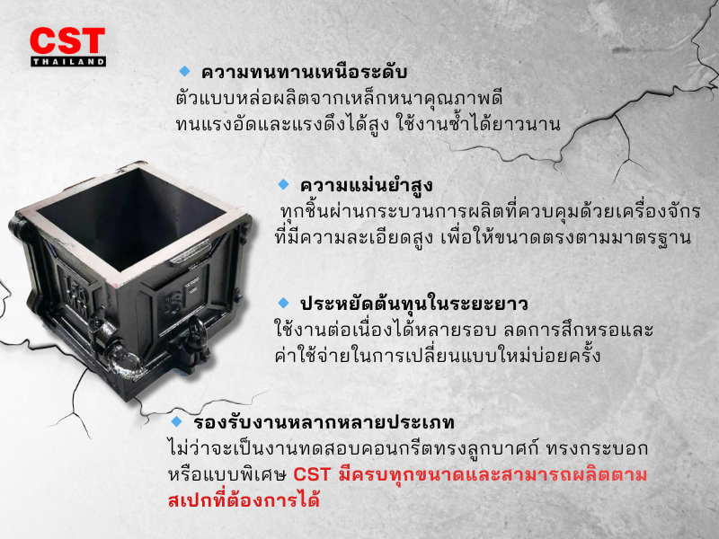 แบบหล่อจาก CST ถูกออกแบบมาเพื่อตอบโจทย์การใช้งานของช่างโยธาและห้องแล็บทดสอบวัสดุโดยเฉพาะ ผลิตจากวัสดุคุณภาพสูงตามมาตรฐานสากล แข็งแรง ทนทาน และให้ค่าความเที่ยงตรงในการทดสอบสูงสุด