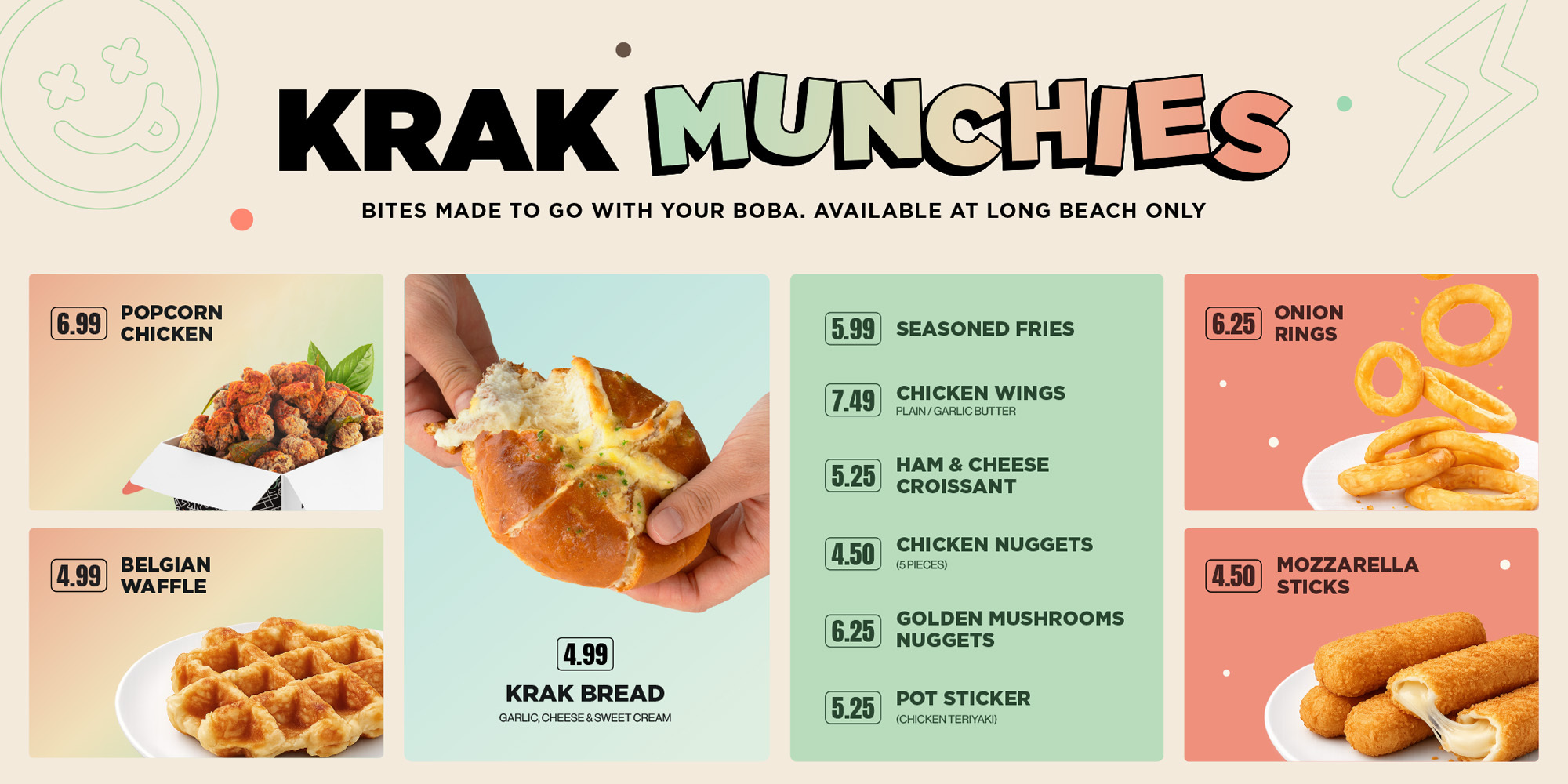 KRAK MUNCHIES, BITES MADE TO GO WITH YOUR BOBA. AVAILABLE AT LONG BEACH ONLY. 6.99 POPCORN CHICKEN, 4.99 BELGIAN WAFFLE, 5.99 SEASONED FRIED, 4.50 CHICKEN NUGGETS 5 PIECES, 7.49 CHICKEN WING PLAIN OR GARLIC BUTTER, 6.25 GOLDEN MUSHROOMS NUGGETS, 5.25 HAM & CHEESE CROISSANT, 5.25 POT STICKER CHICKEN TERIYAKI, 4.99 KRAK BREAD GARLIC, CHEESE & SWEET CREAM, 4.50 MOZZARELLA STICKS, 6.25 ONION RINGS