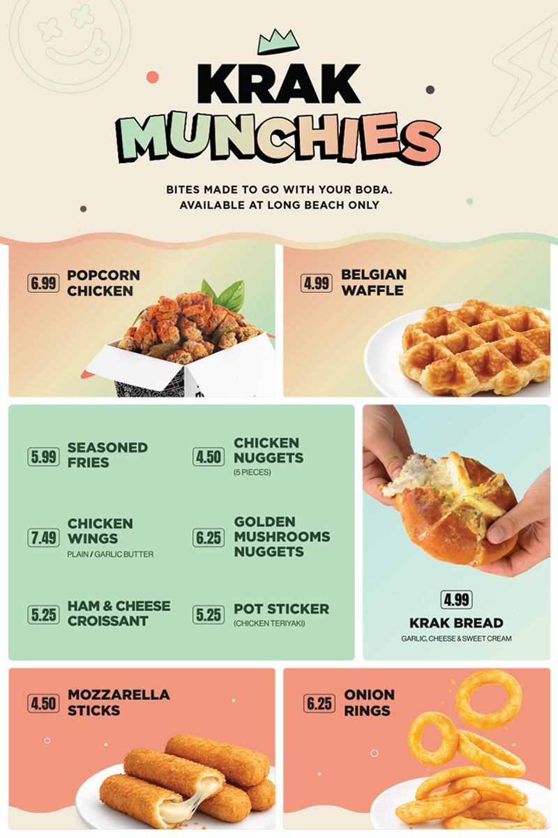 KRAK MUNCHIES, BITES MADE TO GO WITH YOUR BOBA. AVAILABLE AT LONG BEACH ONLY. 6.99 POPCORN CHICKEN, 4.99 BELGIAN WAFFLE, 5.99 SEASONED FRIED, 4.50 CHICKEN NUGGETS 5 PIECES, 7.49 CHICKEN WING PLAIN OR GARLIC BUTTER, 6.25 GOLDEN MUSHROOMS NUGGETS, 5.25 HAM & CHEESE CROISSANT, 5.25 POT STICKER CHICKEN TERIYAKI, 4.99 KRAK BREAD GARLIC, CHEESE & SWEET CREAM, 4.50 MOZZARELLA STICKS, 6.25 ONION RINGS