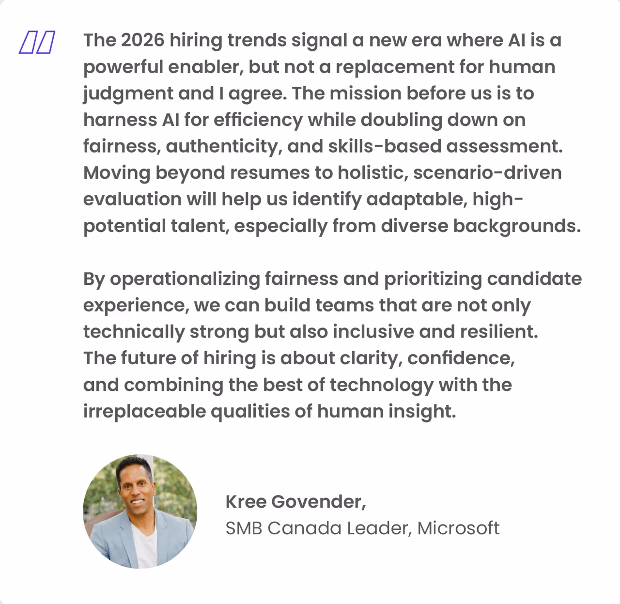 The 2026 hiring trends signal a new era where Al is a powerful enabler, but not a replacement for human judgment and I agree. The mission before us is to harness Al for efficiency while doubling down on fairness, authenticity, and skills-based assessment.
Moving beyond resumes to holistic, scenario-driven evaluation will help us identify adaptable, high-potential talent, especially from diverse backgrounds.
By operationalizing fairness and prioritizing candidate experience, we can build teams that are not only technically strong but also inclusive and resilient.
The future of hiring is about clarity, confidence, and combining the best of technology with the irreplaceable qualities of human insight.
Kree Govender,
SMB Canada Leader, Microsoft