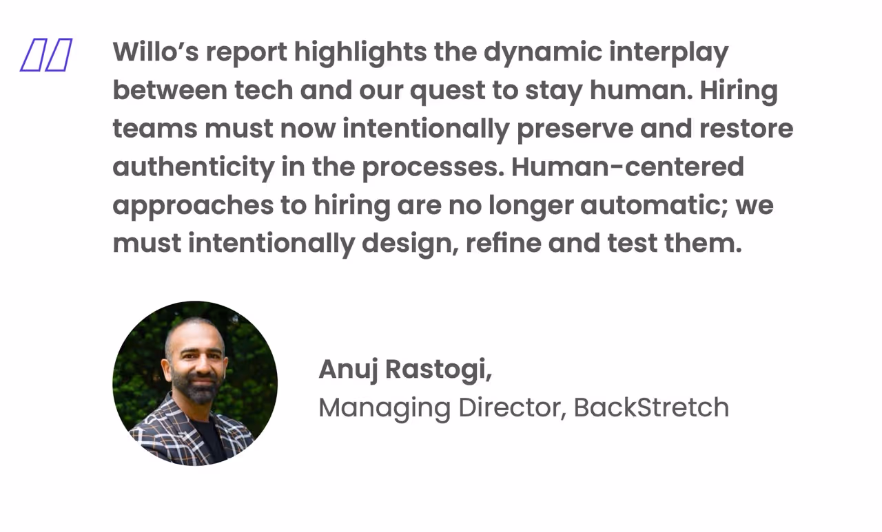Willo's report highlights the dynamic interplay between tech and our quest to stay human. Hiring teams must now intentionally preserve and restore authenticity in the processes. Human-centered approaches to hiring are no longer automatic; we must intentionally design, refine and test them.
Anuj Rastogi,
Managing Director, Backstretch
