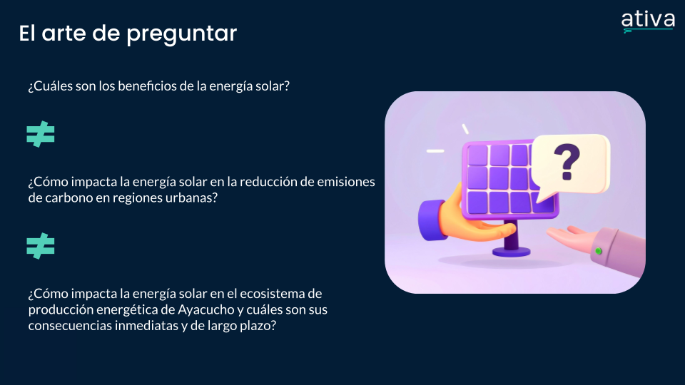 El arte de preguntar

¿Cuáles son los beneficios de la energía solar?

Es distinto a

¿Cómo impacta la energía solar en la reducción de emisiones de carbono en regiones urbanas?

que también es distinto a

¿Cómo impacta la energía solar en el ecosistema de producción energética de Ayacucho y cuáles son sus consecuencias inmediatas y de largo plazo?
