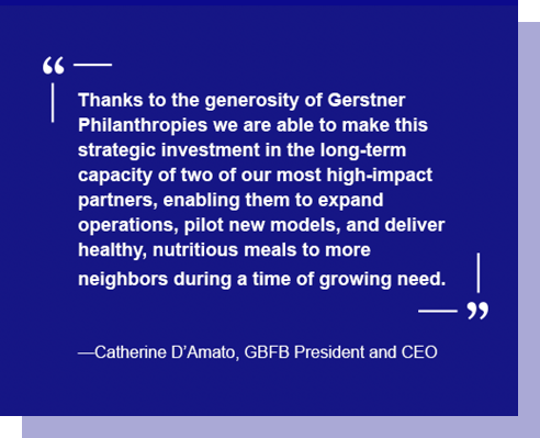 Thanks to the generosity of Gerstner Philanthropies we are able to make this strategic investment in the long-term capacity of two of our most high-impact partners, enabling them to expand operations, pilot new models, and deliver healthy, nutritious meals to more neighbors during a time of growing need. —Catherine D'Amato, GBFB President and CEO