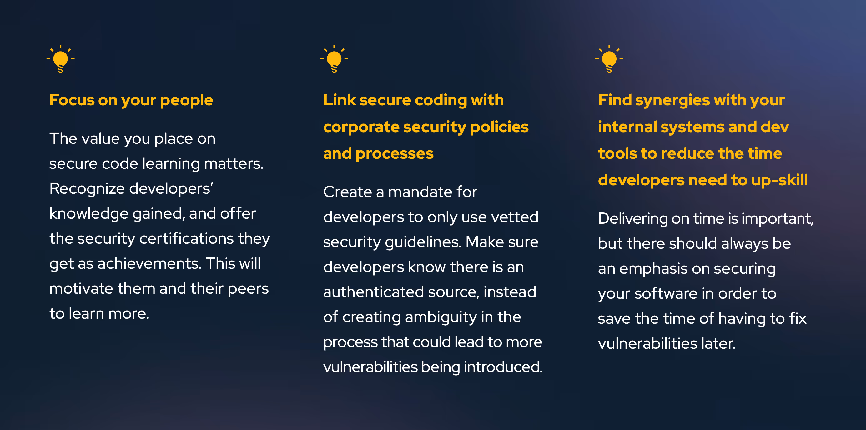 Focus on your people The value you place on secure code learning matters. Recognize developers’ knowledge gained, and offer the security certifications they get as achievements. This will motivate them and their peers to learn more. Link secure coding with corporate security policies and processes Create a mandate for developers to only use vetted security guidelines. Make sure developers know there is an authenticated source, instead of creating ambiguity in the process that could lead to more vulnerabilities being introduced. Find synergies with your internal systems and dev tools to reduce the time developers need to up-skill Delivering on time is important, but there should always be an emphasis on securing your software in order to save the time of having to fix vulnerabilities later.