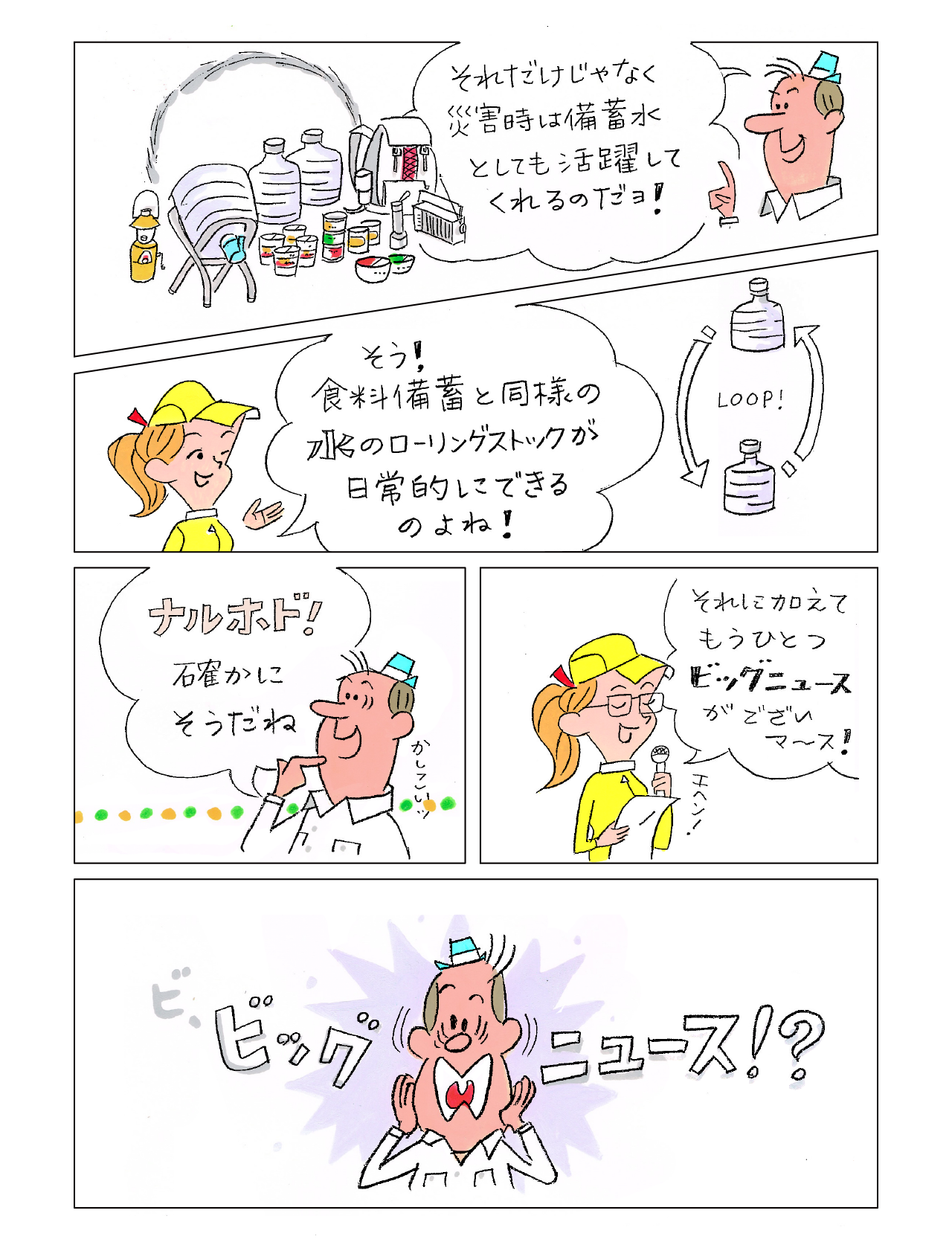 ウォーカーくん：それだけじゃなく災害時は備蓄水としても活躍してくれるのだヨ！　女性：食料備蓄と同様の水のローリングストックが日常的にできるのよね！　ウォーカーくん：ナルホド！確かにそうだね　女性：それに加えてもうひとつビッグニュースがございマ〜ス！　ウォーカーくん：ビッグニュース！？