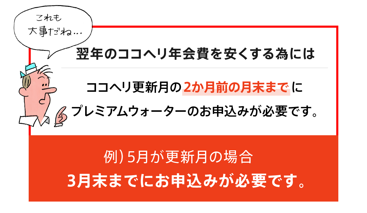 翌年のココヘリ年会費を安くする為には、ココヘリ更新月の2か月前の月末までにプレミアムウォーターのお申し込みが必要です。例）5月が更新月の場合：3月末までにお申し込みが必要です。