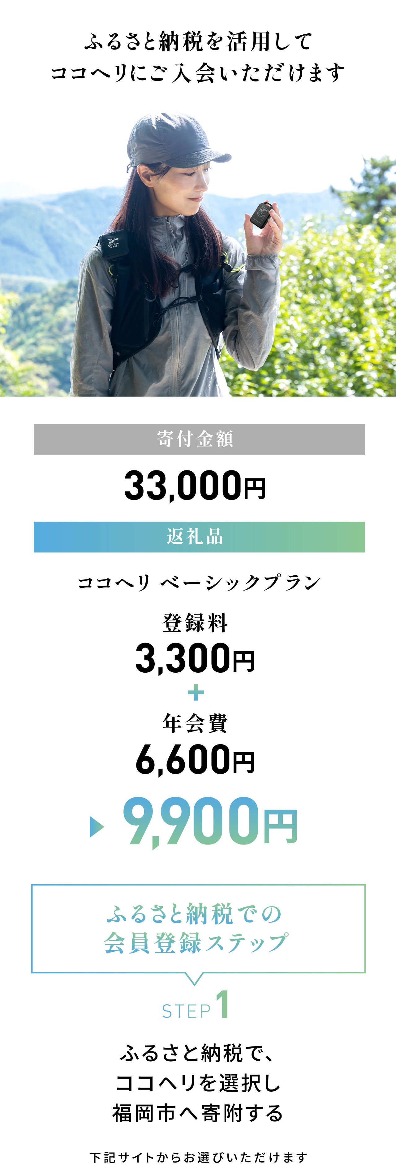 ふるさと納税を活用してココヘリに入会いただけます。寄付金額：33,000円／返礼品：ココヘリ ベーシックプラン 9,900円（登録料3,300円＋年会費6,600円）＜ふるさと納税での会員登録ステップ＞STEP1：ふるさと納税で、ココヘリを選択し福岡市へ寄付する。下記サイトからお選びいただけます。