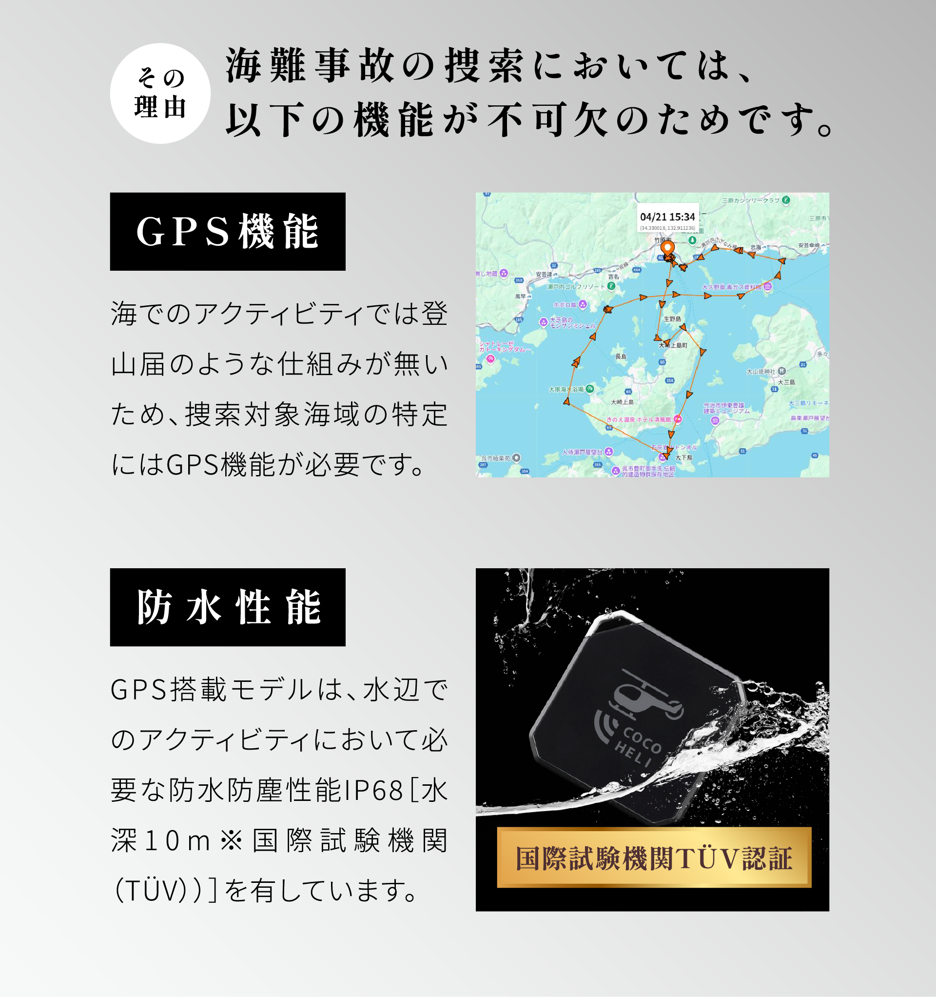 その理由：海難事故の捜索においては、以下の機能が不可欠のためです。＜GPS機能＞海でのアクティビティでは登山届のような仕組みが無いため、捜索対象海域の特定にはGPS機能が必要です。＜防水性能＞GPS搭載モデルは、水辺でのアクティビティにおいて必要な防水防塵性能IP68[水深10m※国際試験機関（TUV）]を有しています。