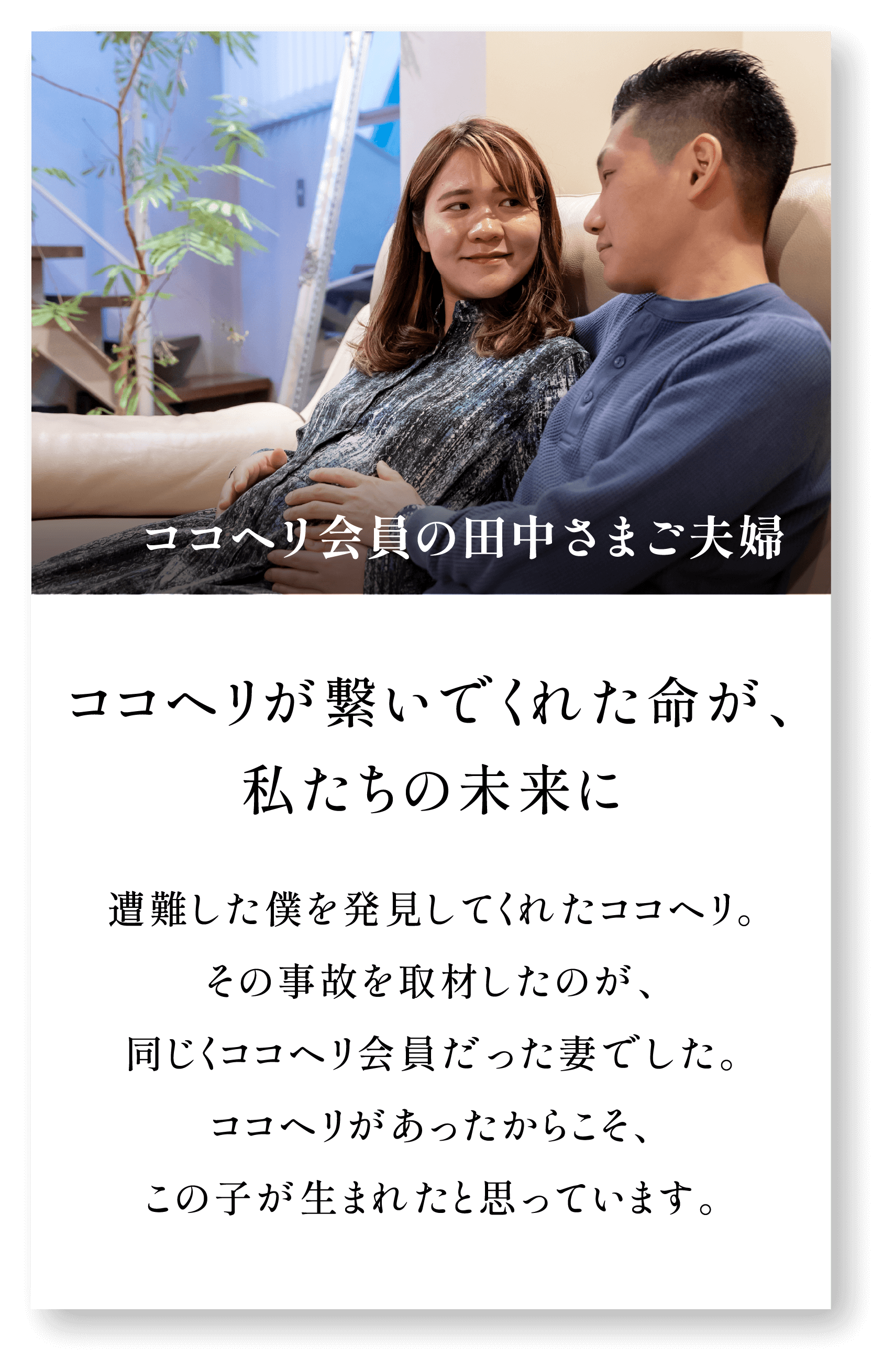 ＜ココヘリ会員の田中さまご夫婦＞ココヘリが繋いでくれた命が、私たちの未来に。遭難した僕を発見してくれたココヘリ。その事故を取材したのが、同じくココヘリ会員だった妻でした。ココヘリがあったからこそ、この子が生まれたと思っています。