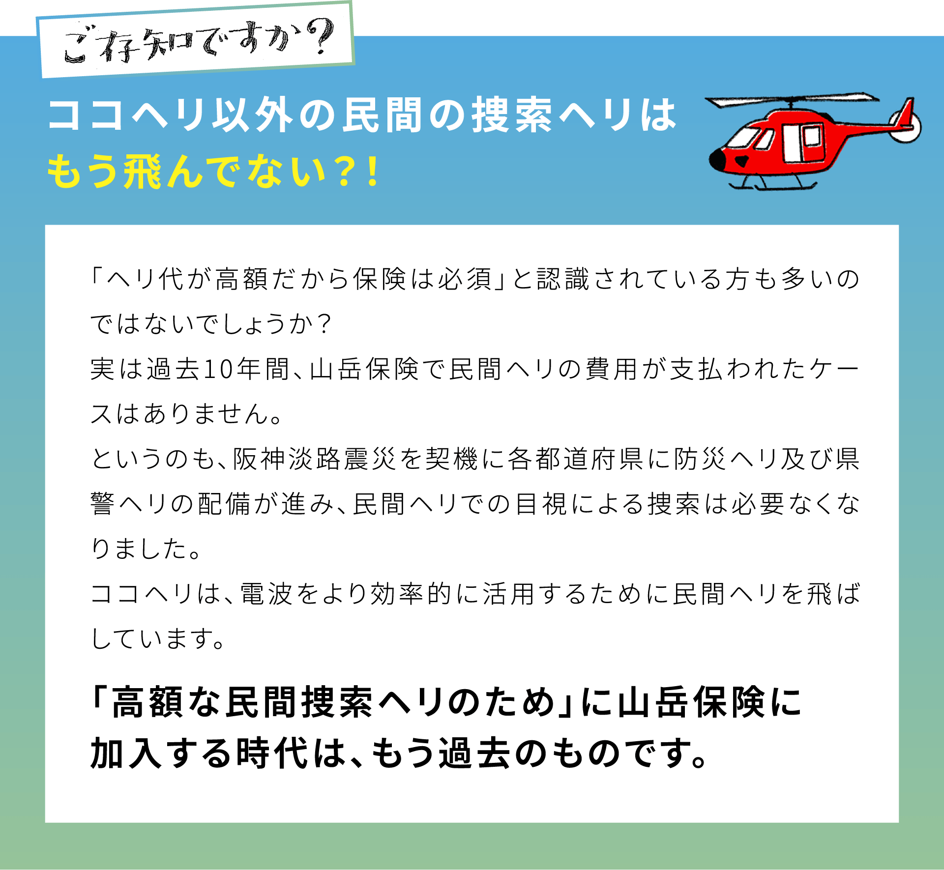 ご存知ですか？ココヘリ以外の民間の捜索ヘリはもう飛んでない？！「ヘリ代が高額だから保険は必須」と認識されている方も多いのではないでしょうか？実は過去10年間、山岳保険で民間ヘリの費用が支払われたケースはありません。というのも、阪神淡路震災を契機に各都道府県に防災ヘリ及び県警ヘリの配備が進み、民間ヘリでの目視による捜索は必要なくなりました。ココヘリは、電波をより効率的に活用するために民間ヘリを飛ばしています。「高額な民間捜索ヘリのため」に山岳保険に加入する時代は、もう過去のものです。