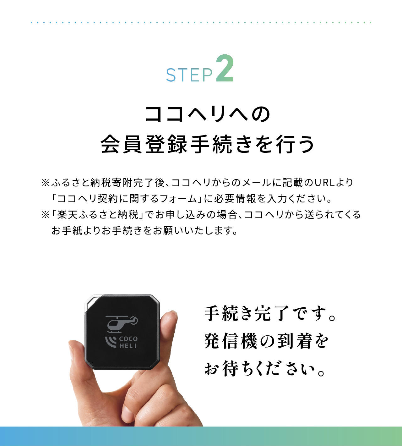 STEP2：ココヘリの会員登録手続きを行う。※ふるさと納税寄付完了後、ココヘリからのメールに記載のURLより「ココヘリ契約に関するフォーム」に必要事項を入力ください。※「楽天ふるさと納税」でお申し込みの場合、ココヘリから送られてくるお手紙よりお手続きをお願いいたします。