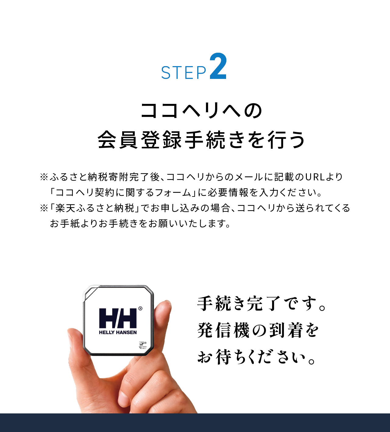 STEP2：ココヘリの会員登録手続きを行う。※ふるさと納税寄付完了後、ココヘリからのメールに記載のURLより「ココヘリ契約に関するフォーム」に必要事項を入力ください。※「楽天ふるさと納税」でお申し込みの場合、ココヘリから送られてくるお手紙よりお手続きをお願いいたします。