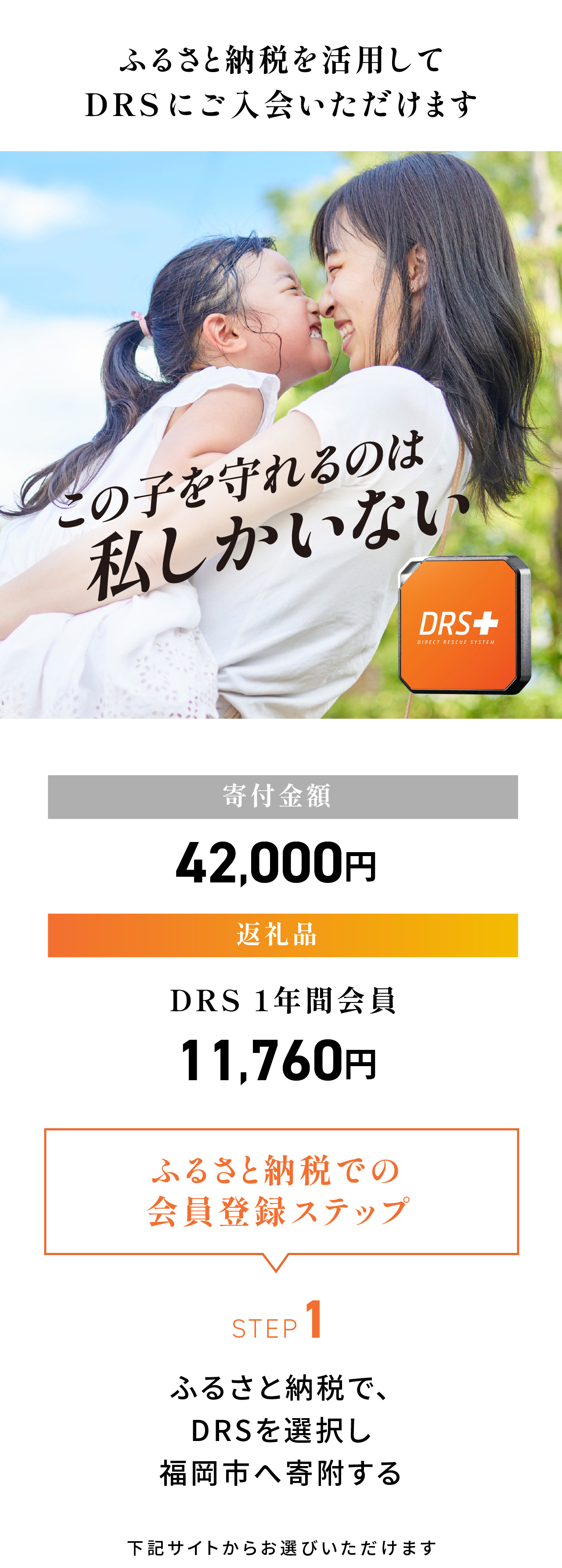 ふるさと納税を活用してココヘリに入会いただけます。寄付金額：42,000円／返礼品：DRS1年間会員 11,760円＜ふるさと納税での会員登録ステップ＞STEP1：ふるさと納税で、DRSを選択し福岡市へ寄付する。下記サイトからお選びいただけます。