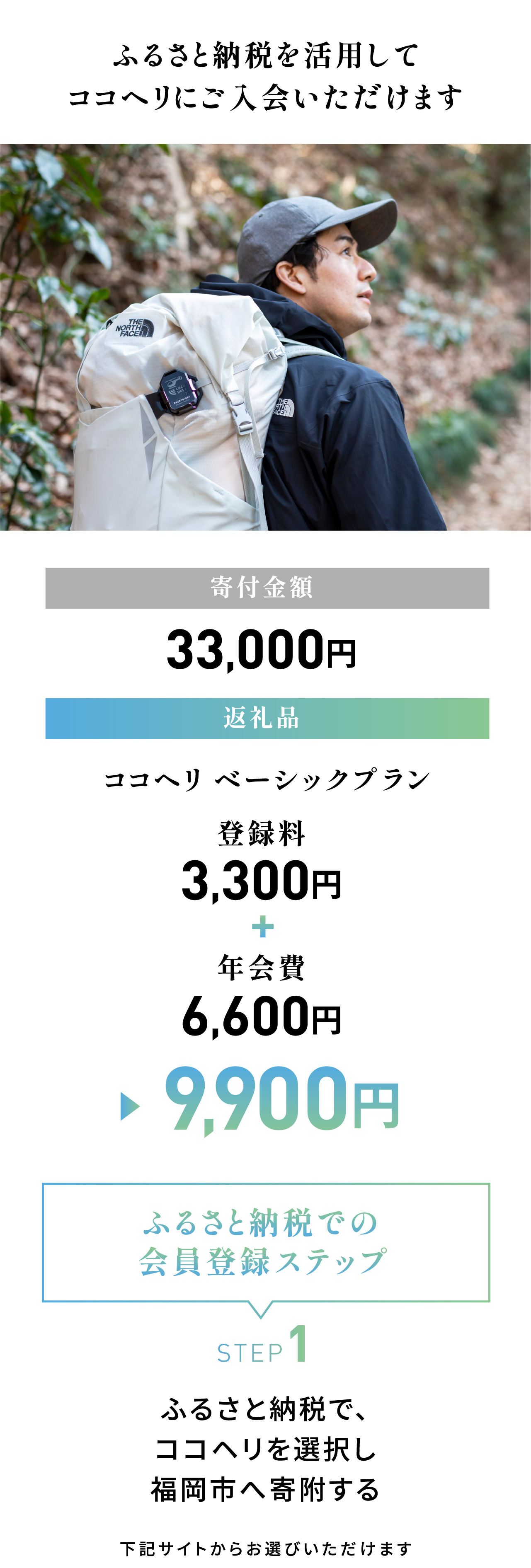 ふるさと納税を活用してココヘリに入会いただけます。寄付金額：33,000円／返礼品：ココヘリ ベーシックプラン 9,900円（登録料3,300円＋年会費6,600円）＜ふるさと納税での会員登録ステップ＞STEP1：ふるさと納税で、ココヘリを選択し福岡市へ寄付する。下記サイトからお選びいただけます。