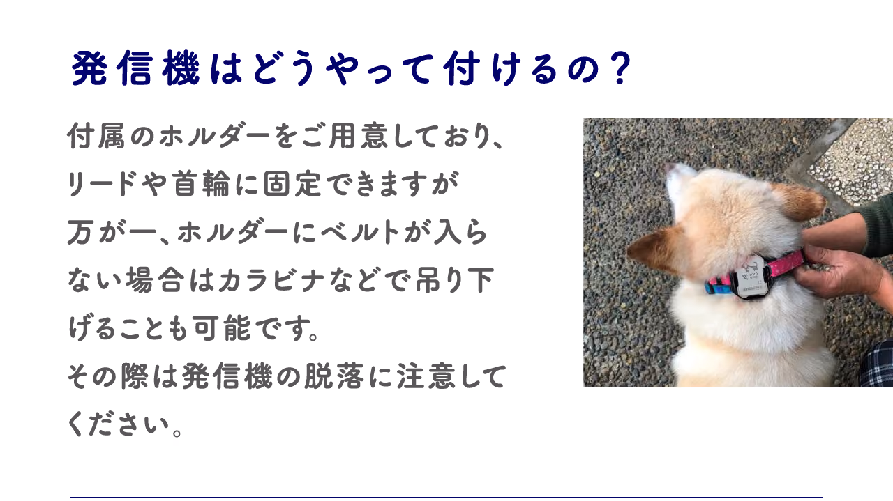 発信機はどうやって付けるの?:付属のホルダーをご用意しており、リードや首輪に固定できますが万が一、ホルダーにベルトが入らない場合はカラビナなどで吊り下げることも可能です。その差異は発信機の脱落に注意してください。