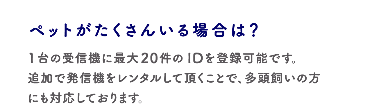 ペットがたくさんいる場合は?:1台の受信機に最大20件のIDを登録可能です。追加で発信機をレンタルして頂くことで、多頭飼いの方にも対応しております。