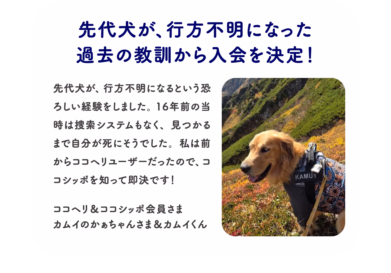 先代犬が、行方不明になった過去の教訓から入会を決定!:先代犬が、行方不明になるという恐ろしい経験をしました。16年前の当時は捜索システムもなく、見つかるまで自分が死にそうでした。私は前からココヘリユーザーだったので、ココシッポを知って即決です!ココヘリ&ココシッポ会員さま カムイのかぁちゃんさま&カムイくん