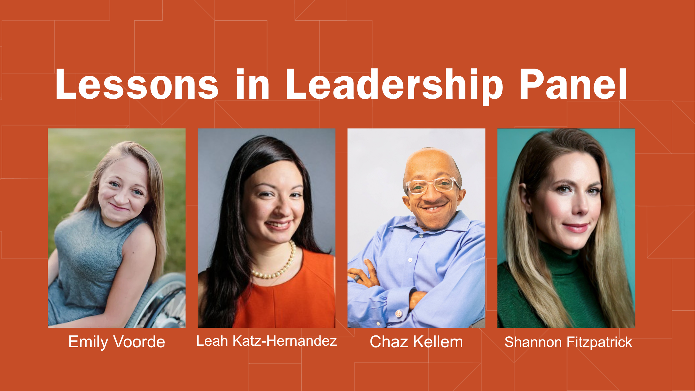 Graphic for “Lessons in Leadership Panel” with an orange geometric background. Three portraits from left to right: one on the left is Emily Voorde, a White woman seated in a wheelchair; Leah Katz-Hernandez, a White woman with long dark brown hair wearing a pearl necklace and pink sleeveless dress.; next is Chaz Kellem, a Black man in a light blue button-up shirt with arms crossed, and on the far right is Shannon Fitzpatrick, a White woman with long blonde hair wearing a green top.
