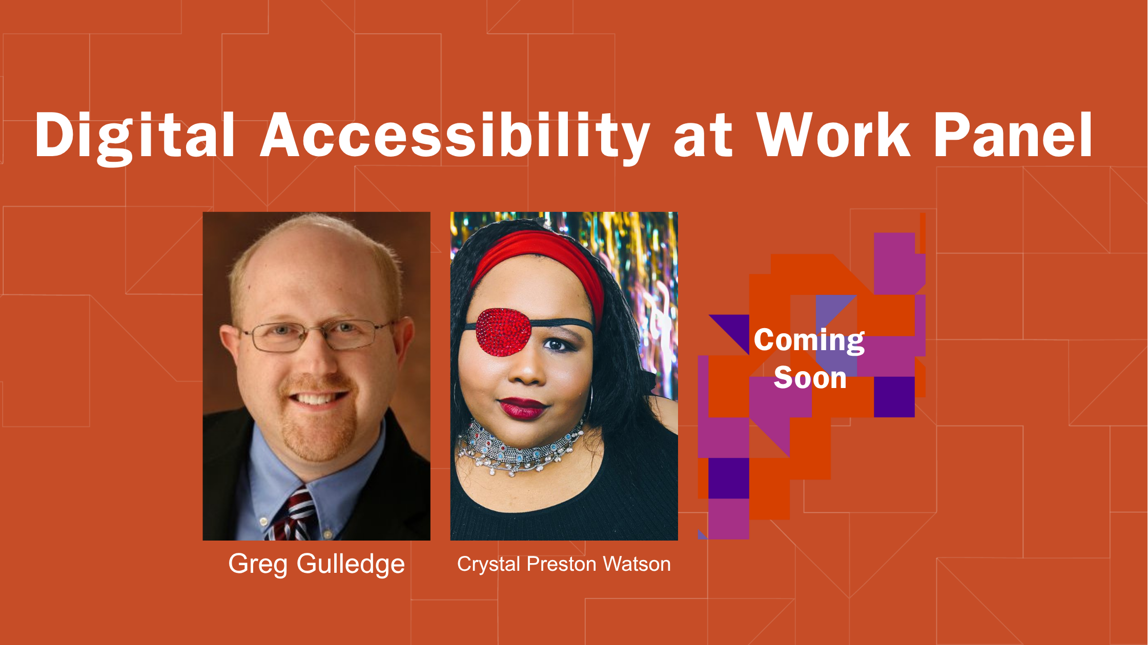 Graphic for “Digital Accessibility at Work  Panel” with an orange geometric background. Three portraits from left to right: one on the left is Greg Gulledge , a White man with wireframe glasses wearing a blue button down, tie, and blazer.with long, dark hearing wearing a red headband, red eye patch, and red lipstick., and on the far right is a colorful abstract design with the text “Coming Soon”.