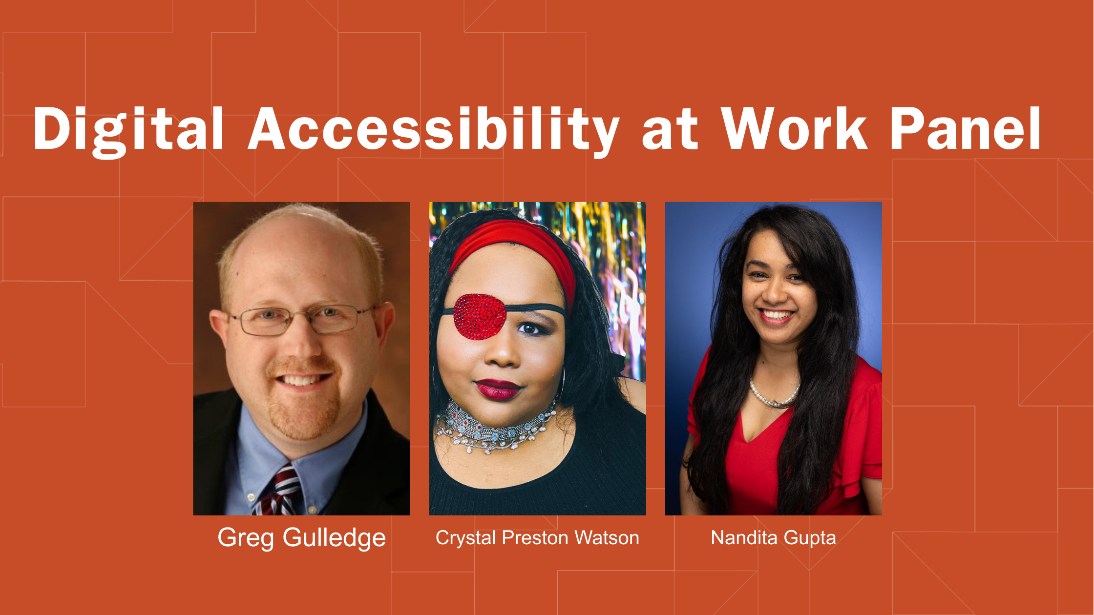 Graphic for “Digital Accessibility at Work Panel” with an orange geometric background. Three portraits from left to right: one on the left is Greg Gulledge, a White man with wireframe glasses wearing a blue button down, tie, and blazer, next is Crystal Preston Watson a Black woman with long, dark hearing wearing a red headband, red eye patch, and red lipstick, and Nandita Gupta is a Brwon woman with long black straight hair is smiling at the camera, wearing a bright red top and gold necklace.