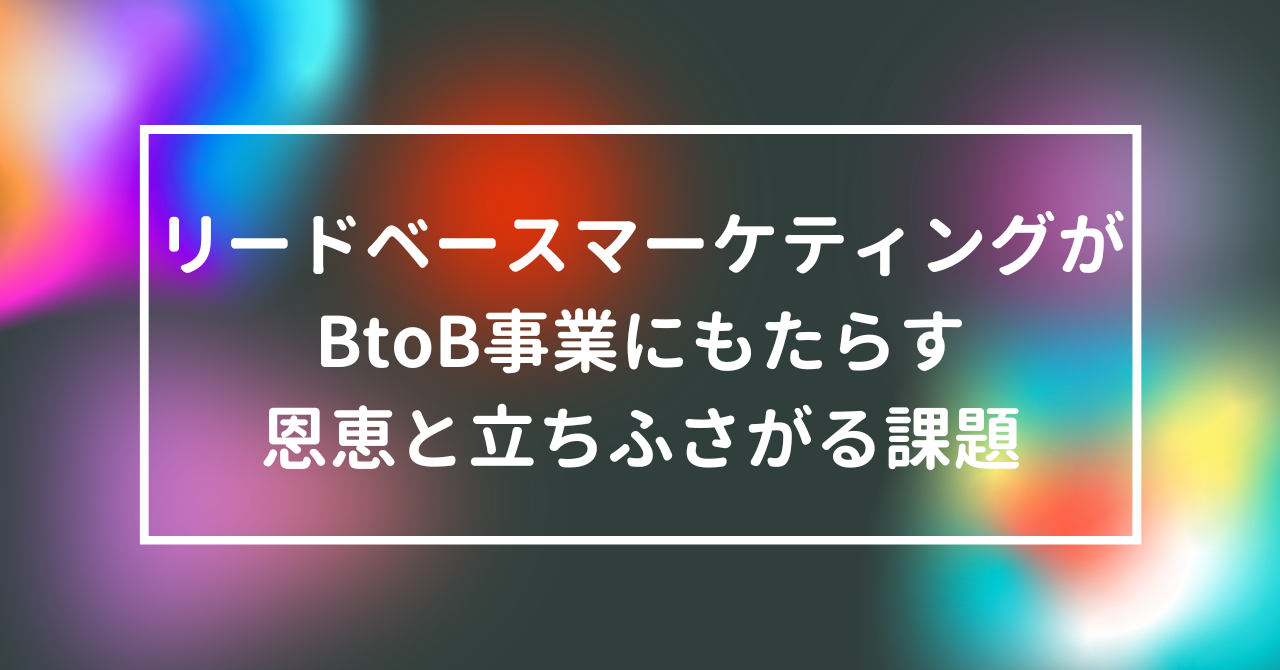 リードベースマーケティングがBtoB事業にもたらす恩恵と立ちふさがる課題
