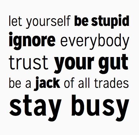 Let yourself be stupid. Ignore everybody. Trust your gut. Be a jack of all trades. Stay busy.