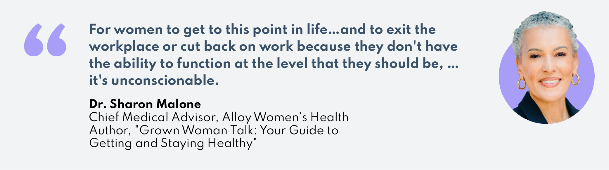 “For women to get to this point in life … and to exit the workplace or cut back on work because they don’t have the ability to function at the level that they should be, … it’s unconscionable.”  –-Dr. Sharon MaloneChief Medical Advisor, Alloy Women’s HealthAuthor, "Grown Woman Talk: Your Guide to Getting and Staying Healthy"