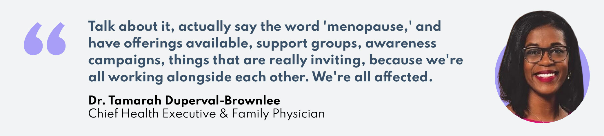 "Talk about it, actually say the word 'menopause,' and have offerings available, support groups, awareness campaigns, things that are really inviting, because we're all working alongside each other. We're all affected."–Dr. Tamarah Duperval-Brownlee, Health Executive & Family Physician