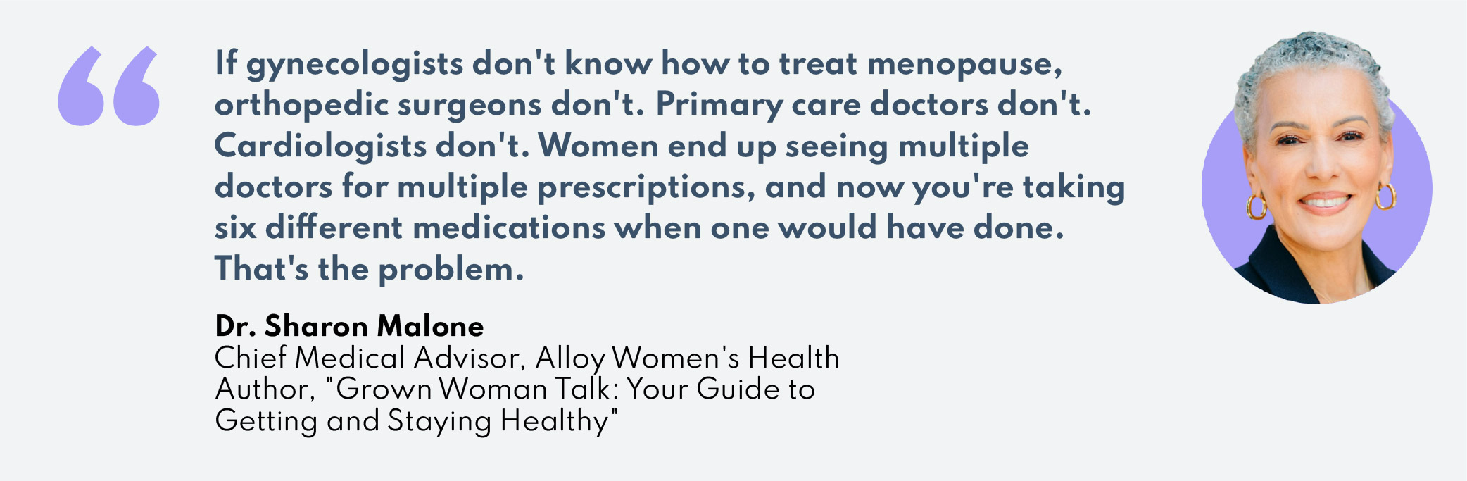 “If gynecologists don’t know how to treat menopause, orthopedic surgeons don’t. Primary care doctors don’t. Cardiologists don’t. Women end up seeing multiple doctors for multiple prescriptions, and now you’re taking six different medications when one would have done. That’s the problem.”–Dr. Sharon MaloneChief Medical Advisor, Alloy Women’s HealthAuthor, "Grown Woman Talk: Your Guide to Getting and Staying Healthy"