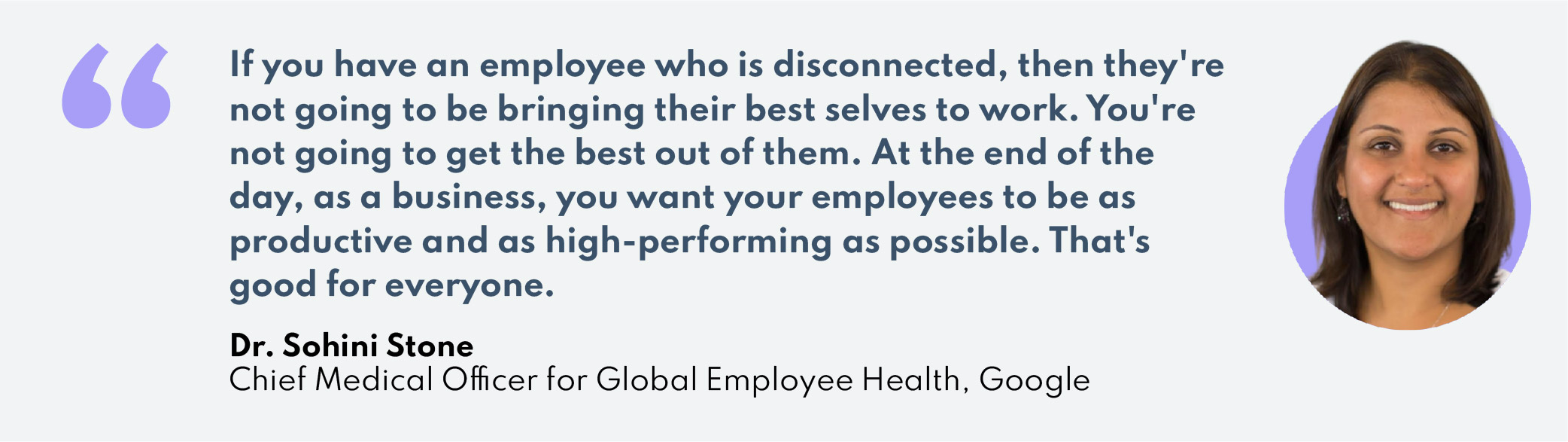 "If you have an employee who is disconnected, then they're not going to be bringing their best selves to work. You're not going to get the best out of them. At the end of the day, as a business, you want your employees to be as productive and as high-performing as possible. That's good for everyone."–Dr. Sohini StoneChief Medical Officer for Global Employee Health, Google