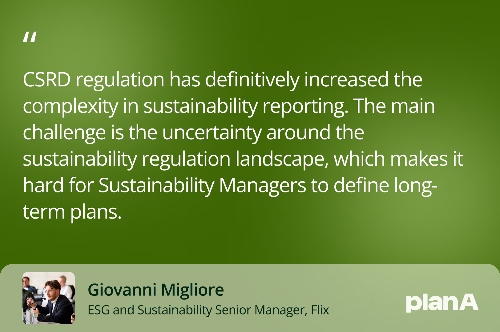 CSRD regulation has definitively increased the complexity in sustainability reporting. The main challenge is the uncertainty around the sustainability regulation landscape, which makes it hard for Sustainability Managers to define long-term plans.