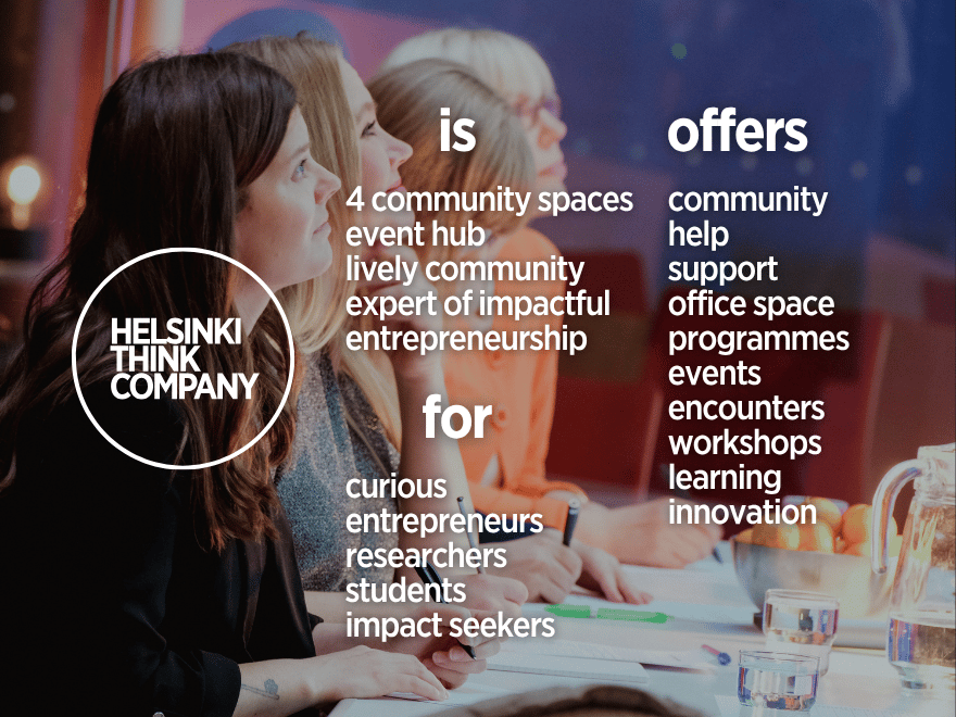 Helsinki Think Company
is: 4 community spaces, event hub, lively community, expert of impactful, entrepreneurship.
for: curious, entrepreneurs, researchers, students, impact seekers.
offers: community, help, support, office space, programmes, events, encounters, workshops, learning, innovation.