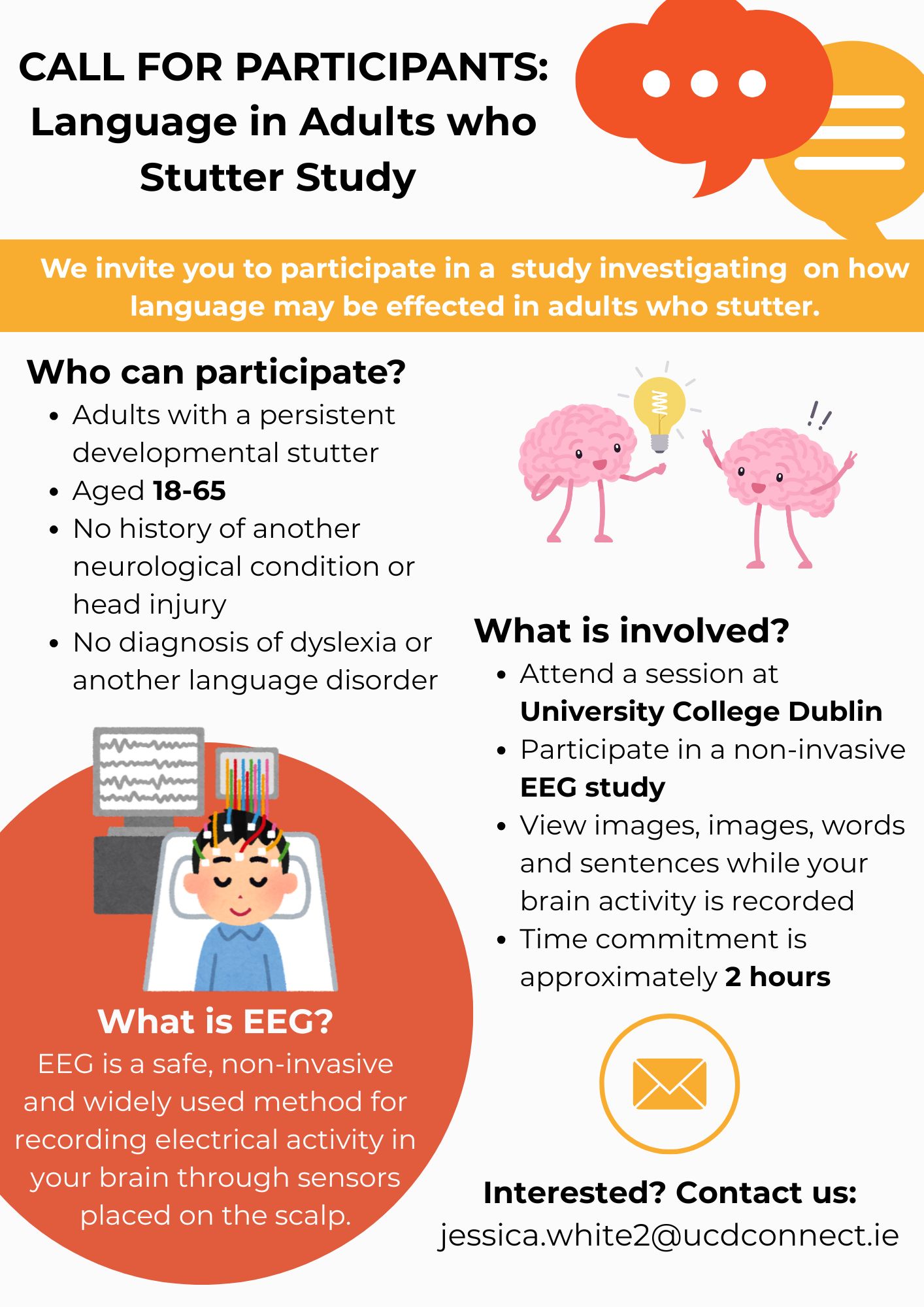 Poster calling for participants. White background and black text with yellow and orange banners: Language in Adults who Stutter Study We invite you to participate in a study investigating on how language may be effected in adults who stutter. Who can participate? • Adults with a persistent developmental stutter • Aged 18-65 • No history of another neurological condition or head injury • No diagnosis of dyslexia or another language disorder  What is involved? • Attend a session at University College Dublin to participate in a non-invasive EEG study. • View images, images, words and sentences while your brain activity is recorded • Time commitment is approximately 2 hours  What is EEG? EEG is a safe, non-invasive and widely used method for recording electrical activity in your brain through sensors placed on the scalp.  Interested? Contact us: jessica.white2@ucdconnect.ie
