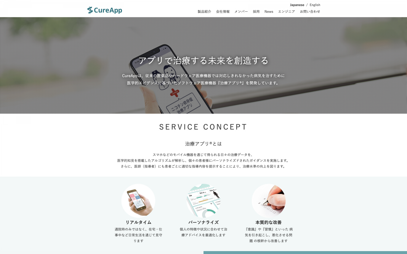 同社の主な事業は病気を治療する「治療アプリ」の開発・提供である。   このサービスは、医学的知見を搭載したアルゴリズムを活用し個々の患者の状況に合わせた治療アドバイスを行う。現在、従来の医薬品や医薬機器では対応しきれない病気を直すための革新的なツールとしてヘルステック分野での注目を集めている。現時点でニコチン依存者のためのアプリ「CureApp禁煙」や生活習慣病対策「NASH（非アルコール性脂肪肝炎）」の治療用アプリの開発が進められて