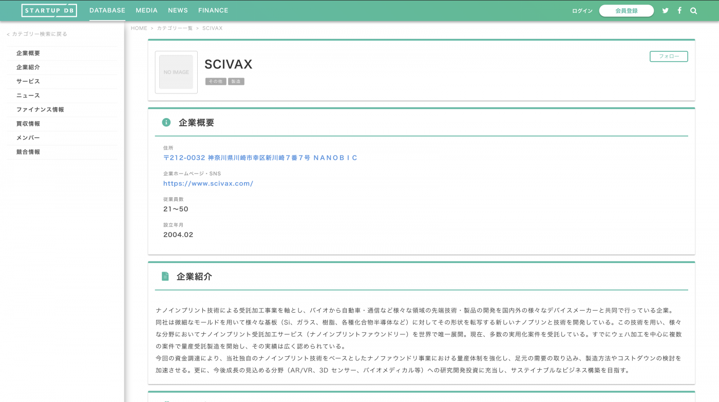 ナノインプリント技術による受託加工事業を軸とし、バイオから自動車・通信など様々な領域の先端技術・製品の開発を国内外の様々なデバイスメーカーと共同で行っている企業。 　 同社は微細なモールドを用いて様々な基板（Si、ガラス、樹脂、各種化合物半導体など）に対してその形状を転写する新しいナノプリンと技術を開発している。この技術を用い、様々な分野においてナノインプリント受託加工サービス（ナノインプリントファウンドリー）を世界で唯一展開。現在、多数の実用化案件を受託している。すでにウェハ加工を中心に複数の案件で量産受託製造を開始し、その実績は広く認められている。 　 今回の資金調達により、当社独自のナノインプリント技術をベースとしたナノファウンドリ事業における量産体制を強化し、足元の需要の取り込み、製造方法やコストダウンの検討を加速させる。更に、今後成長の見込める分野（AR/VR、3D センサー、バイオメディカル等）への研究開発投資に充当し、サステイナブルなビジネス構築を目指す。