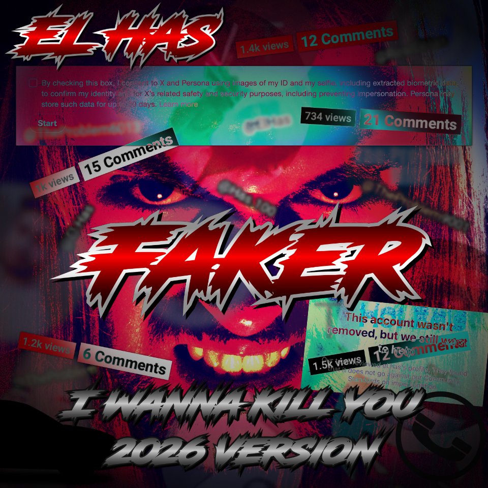 Artwork for the 2026 version of "Faker ~ I Wanna Kill You" by the real El Has. His face, tinted red, glares at you from behind several things, such as his name and the name of the single. Dotted around the image are several blocks of text sharing the ratios of views to comments on the music by the person who stole his name, such as 1,200 views to 6 comments. There are also several blurry handles of several people who have stolen either his name or the name of his show, The Problem. In front of El's forehead, there is a screenshot of a consent checkbox from Twitter's useless impersonation report form, which forces you to DOX YOURSELF to report someone stealing the name YOU CHOSE. It reads, "By checking this box, I consent to X and Persona using images of my ID and my selfie, including extracted biometric data, to confirm my identity and for X's related safety and security purposes, including preventing impersonation. Persona may store such data for up to 30 days. Learn more." Underneath that is the start button. The screenshot is translucent and turns the red part of El's forehead cyan. On the right side of the image, next to El's gritted teeth, there is another screenshot from Instagram. it says "This account wasn't removed, but we still want to help," explaining that somehow having someone else's name in your handle does not count as impersonation.