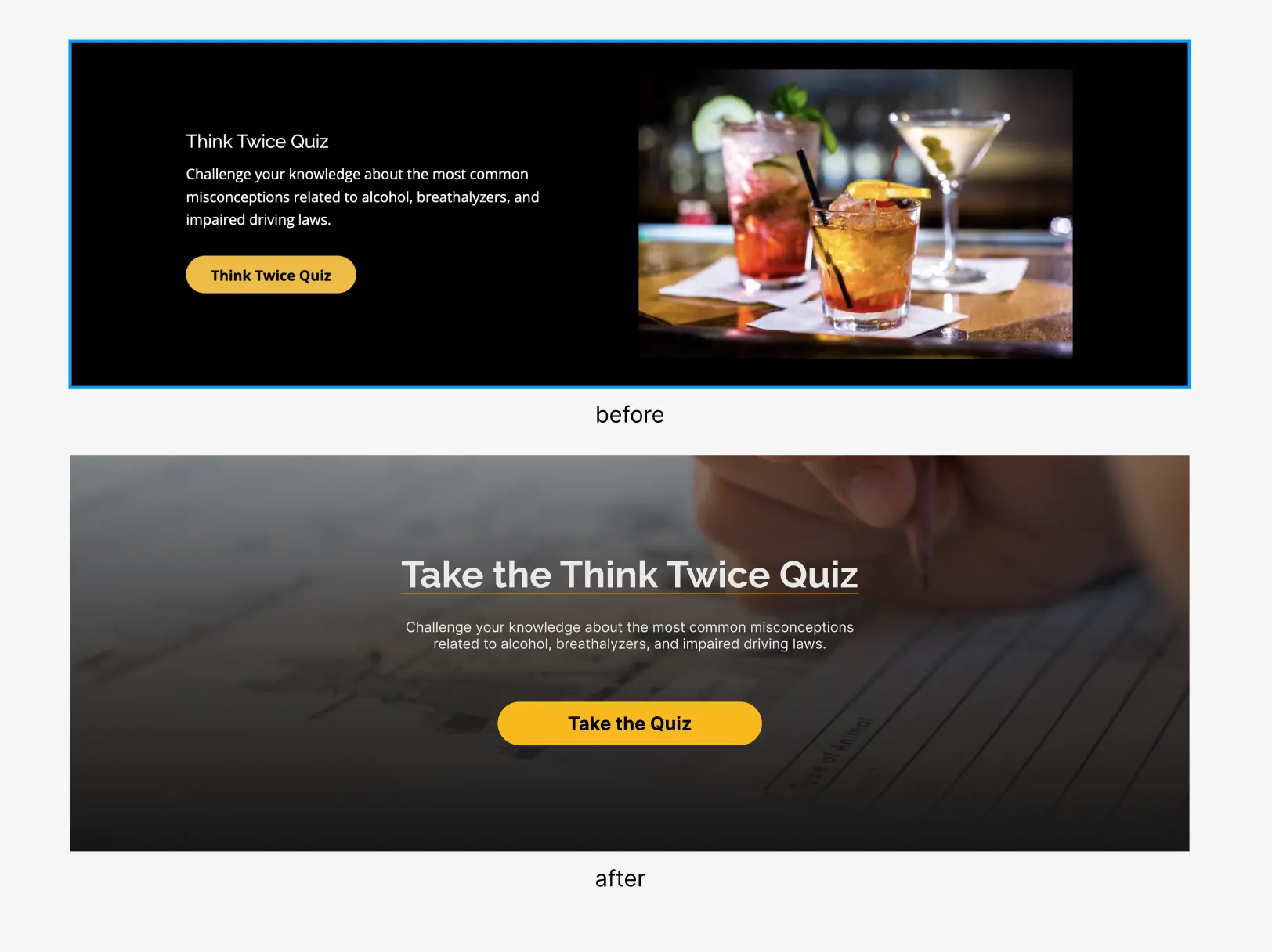 The legacy version of the Think Twice Quiz module (above), shows a blurb and a yellow button reading "Think Twice Quiz" to the left of an image of several martinis.

The new design (below), is superimposed over a screen-wide image of a hand taking a quiz. The blurb and the button are centered, and the button reads "Take the Quiz".