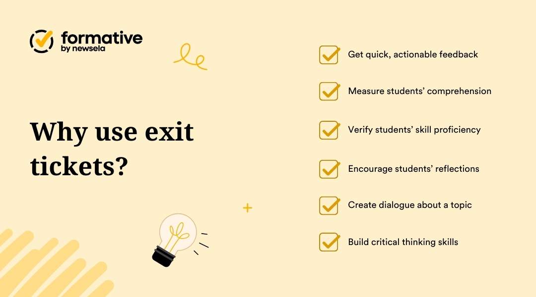 Why use exit tickets? | Get quick, actionable feedback | Measure students' comprehension | Verify students' skill proficiency | Encourage students' reflections | Create dialogue about a topic | Build critical thinking skills