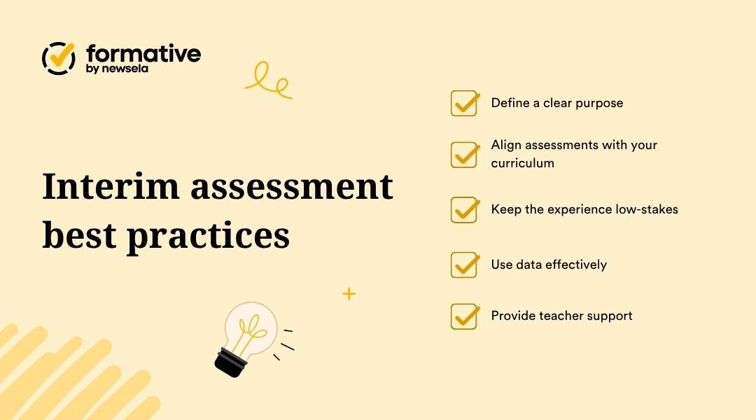 "Best practices for interim assessments: define a clear purpose, align assessments with curriculum, keep the experience low-stakes, use data effectively, and provide teacher support. A guide for improving the use of periodic student evaluations."