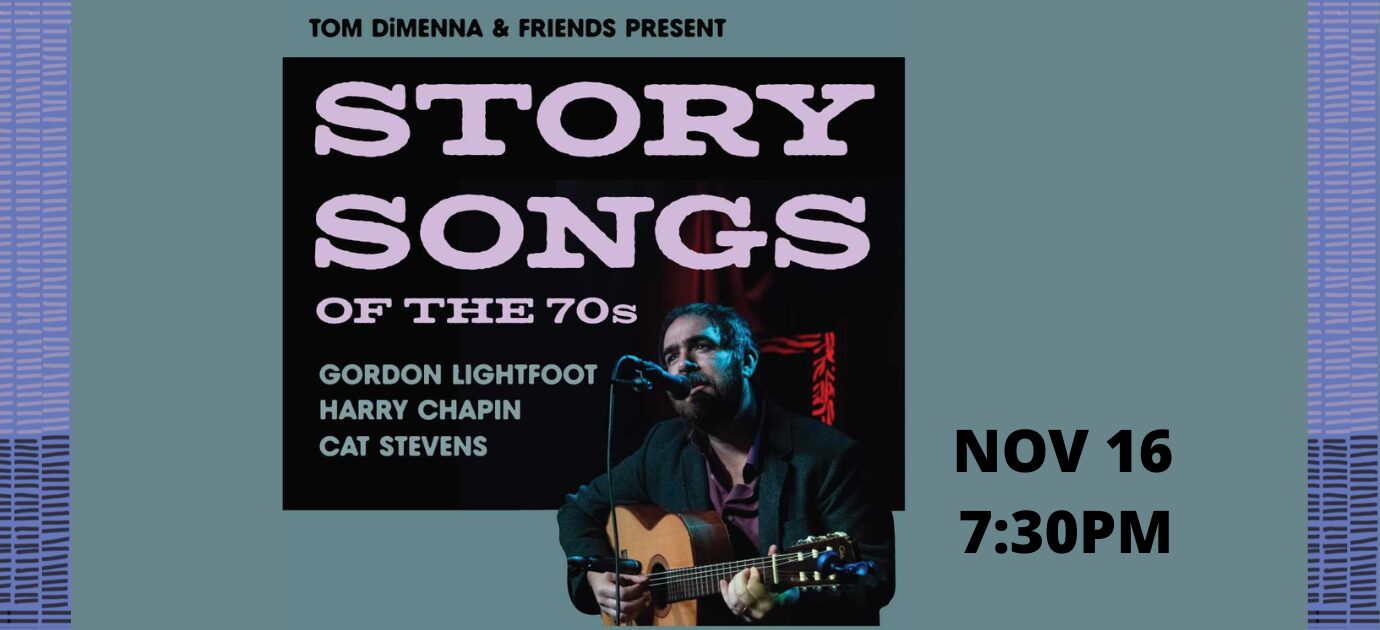 Story Songs of the 70’s with Tom Dimenna: Tom will be joined with accompaniment, bringing to life classic songs by Gordon Lightfoot, Cat Stevens, and Harry Chapin that we all know and love.