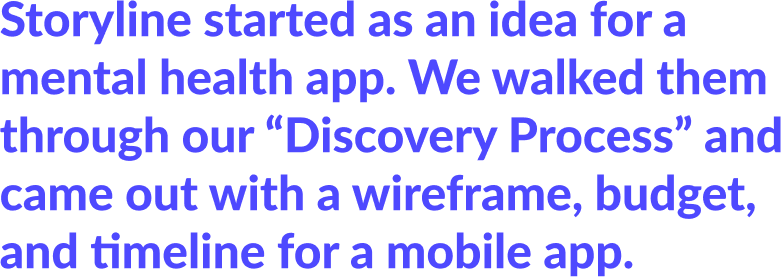 Storyline started with an idea for a mental health app. We walked them through our "Discovery Process", and came out with a wireframe, budget, and timeline for a mobile app.