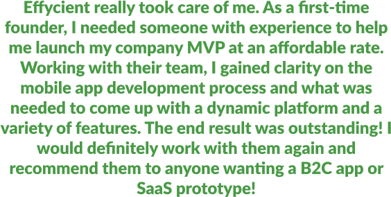Effycient really took care of me. As a first-time founder, I needed someone with experience to help me launch my company MVP at an affordable rate. Working with their team, I gained clarity on the mobile app development process and what was needed to come up with a dynamic platform and a variety of features. The end result was outstanding! I would definitely work with them again and recommend them to anyone wanting a B2C app or SaaS prototype!